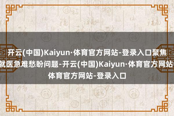 开云(中国)Kaiyun·体育官方网站-登录入口聚焦众人看病就医急难愁盼问题-开云(中国)Kaiyun·体育官方网站-登录入口