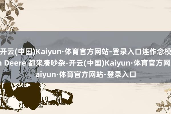 开云(中国)Kaiyun·体育官方网站-登录入口连作念模糊机的 John Deere 都来凑吵杂-开云(中国)Kaiyun·体育官方网站-登录入口