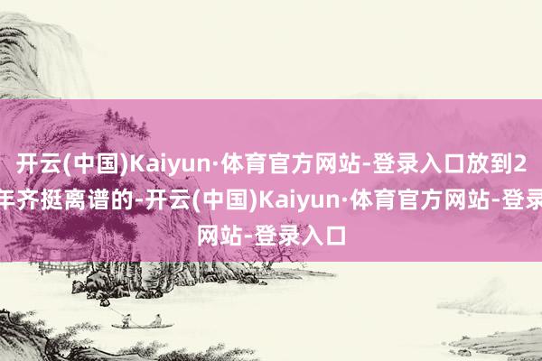 开云(中国)Kaiyun·体育官方网站-登录入口放到2007年齐挺离谱的-开云(中国)Kaiyun·体育官方网站-登录入口