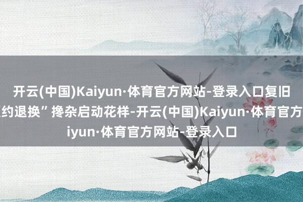 开云(中国)Kaiyun·体育官方网站-登录入口复旧“定点轮回+预约退换”搀杂启动花样-开云(中国)Kaiyun·体育官方网站-登录入口