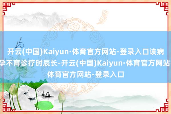 开云(中国)Kaiyun·体育官方网站-登录入口该病院开展不孕不育诊疗时辰长-开云(中国)Kaiyun·体育官方网站-登录入口