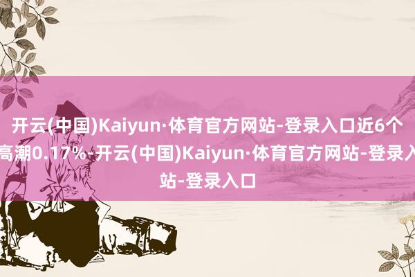 开云(中国)Kaiyun·体育官方网站-登录入口近6个月高潮0.17%-开云(中国)Kaiyun·体育官方网站-登录入口