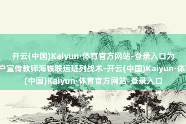 开云(中国)Kaiyun·体育官方网站-登录入口为多个增城西站左近客户宣传教师海铁联运班列战术-开云(中国)Kaiyun·体育官方网站-登录入口