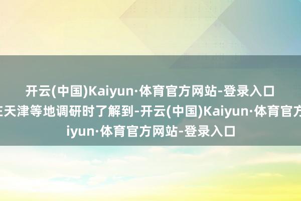开云(中国)Kaiyun·体育官方网站-登录入口 第一财经记者在天津等地调研时了解到-开云(中国)Kaiyun·体育官方网站-登录入口
