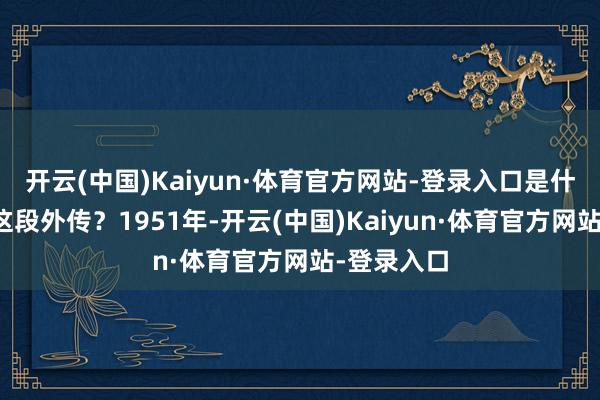 开云(中国)Kaiyun·体育官方网站-登录入口是什么开启了这段外传?1951年-开云(中国)Kaiyun·体育官方网站-登录入口