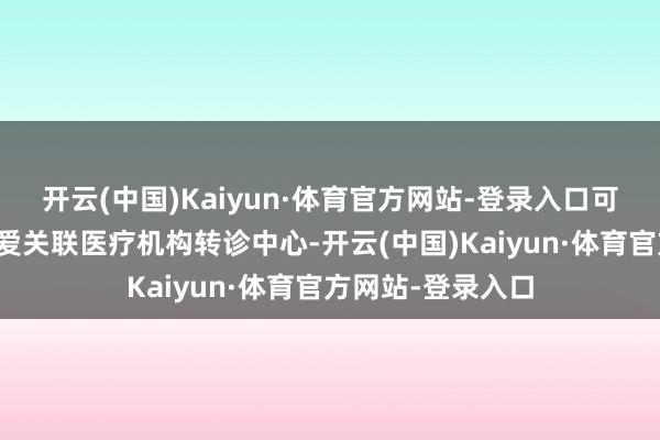开云(中国)Kaiyun·体育官方网站-登录入口可经由接诊医师厚爱关联医疗机构转诊中心-开云(中国)Kaiyun·体育官方网站-登录入口