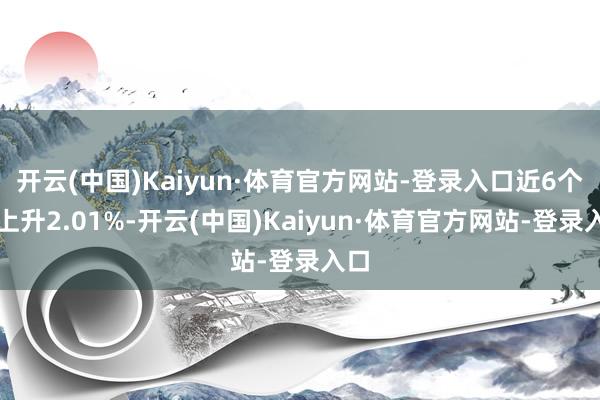 开云(中国)Kaiyun·体育官方网站-登录入口近6个月上升2.01%-开云(中国)Kaiyun·体育官方网站-登录入口