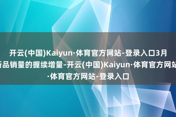开云(中国)Kaiyun·体育官方网站-登录入口3月开动结束新品销量的握续增量-开云(中国)Kaiyun·体育官方网站-登录入口