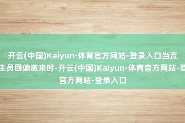 开云(中国)Kaiyun·体育官方网站-登录入口当责任主谈主员回偏激来时-开云(中国)Kaiyun·体育官方网站-登录入口