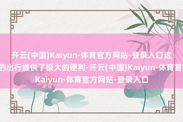 开云(中国)Kaiyun·体育官方网站-登录入口这不仅为两地住户的出行提供了极大的便利-开云(中国)Kaiyun·体育官方网站-登录入口