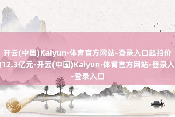 开云(中国)Kaiyun·体育官方网站-登录入口起拍价约12.3亿元-开云(中国)Kaiyun·体育官方网站-登录入口