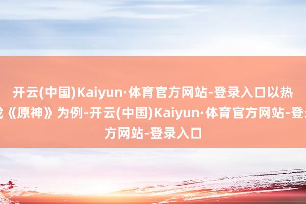 开云(中国)Kaiyun·体育官方网站-登录入口以热点游戏《原神》为例-开云(中国)Kaiyun·体育官方网站-登录入口