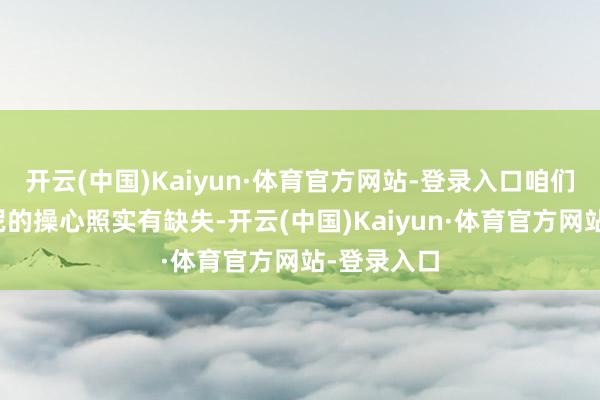 开云(中国)Kaiyun·体育官方网站-登录入口咱们在匹诺康尼的操心照实有缺失-开云(中国)Kaiyun·体育官方网站-登录入口