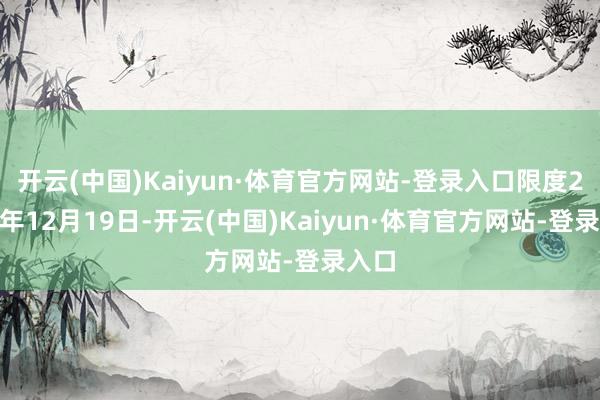 开云(中国)Kaiyun·体育官方网站-登录入口限度2024年12月19日-开云(中国)Kaiyun·体育官方网站-登录入口