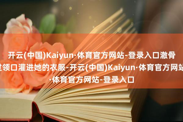 开云(中国)Kaiyun·体育官方网站-登录入口澈骨的寒气通过领口灌进她的衣服-开云(中国)Kaiyun·体育官方网站-登录入口