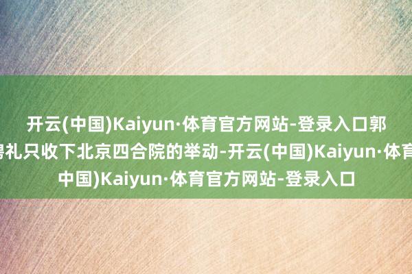 开云(中国)Kaiyun·体育官方网站-登录入口郭晶晶父母清偿千万聘礼只收下北京四合院的举动-开云(中国)Kaiyun·体育官方网站-登录入口