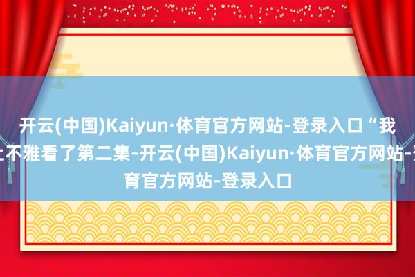 开云(中国)Kaiyun·体育官方网站-登录入口“我昨天晚上不雅看了第二集-开云(中国)Kaiyun·体育官方网站-登录入口