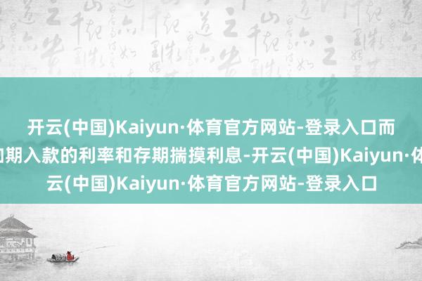 开云(中国)Kaiyun·体育官方网站-登录入口而剩余部分将陆续按照如期入款的利率和存期揣摸利息-开云(中国)Kaiyun·体育官方网站-登录入口