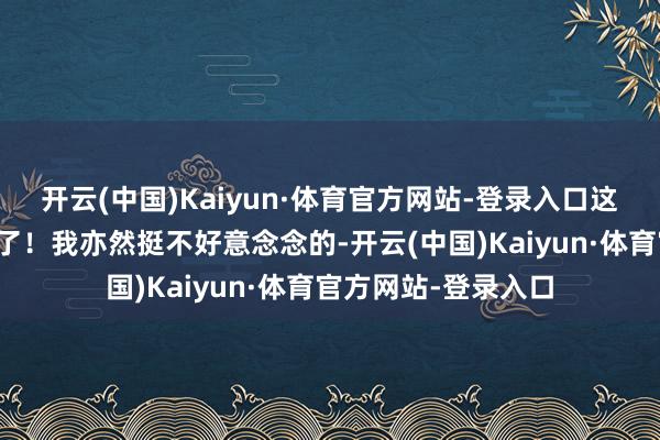 开云(中国)Kaiyun·体育官方网站-登录入口这个妹子就径直过来了！我亦然挺不好意念念的-开云(中国)Kaiyun·体育官方网站-登录入口