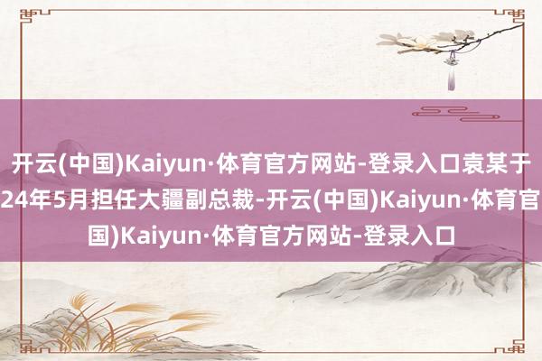 开云(中国)Kaiyun·体育官方网站-登录入口袁某于2019年5月至2024年5月担任大疆副总裁-开云(中国)Kaiyun·体育官方网站-登录入口