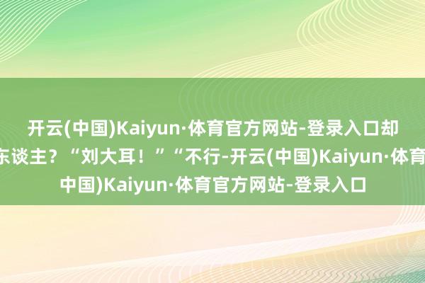 开云(中国)Kaiyun·体育官方网站-登录入口却不是刘大耳照旧何东谈主？“刘大耳！”“不行-开云(中国)Kaiyun·体育官方网站-登录入口