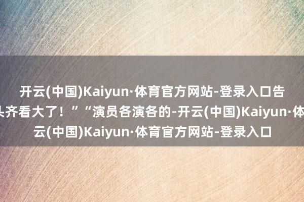 开云(中国)Kaiyun·体育官方网站-登录入口告成开喷：“太乱了！头齐看大了！”“演员各演各的-开云(中国)Kaiyun·体育官方网站-登录入口