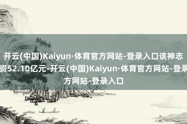 开云(中国)Kaiyun·体育官方网站-登录入口该神志总投资52.10亿元-开云(中国)Kaiyun·体育官方网站-登录入口