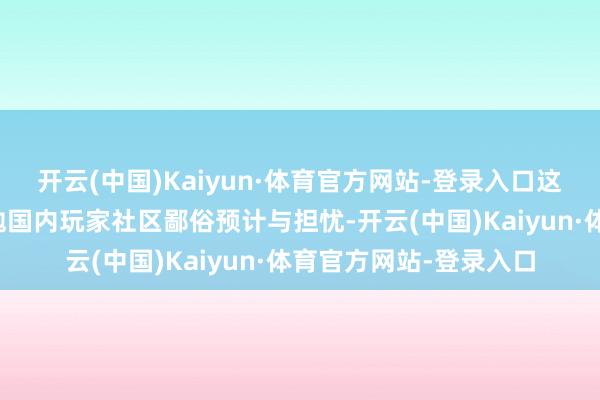 开云(中国)Kaiyun·体育官方网站-登录入口这一出乎预感的变动激勉国内玩家社区鄙俗预计与担忧-开云(中国)Kaiyun·体育官方网站-登录入口