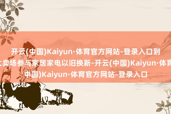 开云(中国)Kaiyun·体育官方网站-登录入口到红星好意思凯龙各大卖场参与家居家电以旧换新-开云(中国)Kaiyun·体育官方网站-登录入口
