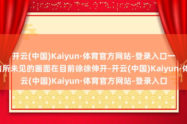 开云(中国)Kaiyun·体育官方网站-登录入口一幅令她们沉默无言、前所未见的画面在目前徐徐伸开-开云(中国)Kaiyun·体育官方网站-登录入口