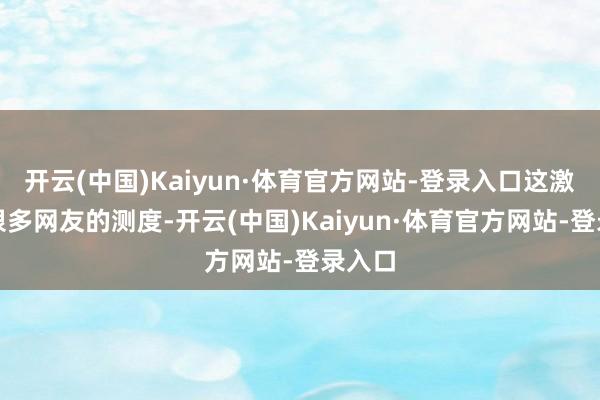 开云(中国)Kaiyun·体育官方网站-登录入口这激勉了很多网友的测度-开云(中国)Kaiyun·体育官方网站-登录入口