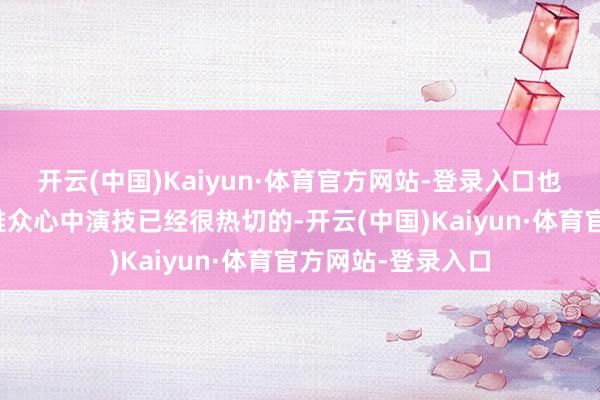 开云(中国)Kaiyun·体育官方网站-登录入口也赶巧阐明了在不雅众心中演技已经很热切的-开云(中国)Kaiyun·体育官方网站-登录入口