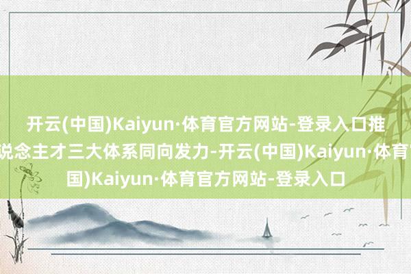 开云(中国)Kaiyun·体育官方网站-登录入口推动栽植、科技、东说念主才三大体系同向发力-开云(中国)Kaiyun·体育官方网站-登录入口