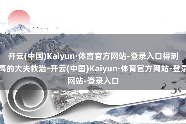 开云(中国)Kaiyun·体育官方网站-登录入口得到医术高的大夫救治-开云(中国)Kaiyun·体育官方网站-登录入口