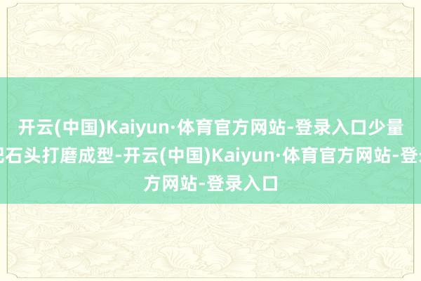 开云(中国)Kaiyun·体育官方网站-登录入口少量少量把石头打磨成型-开云(中国)Kaiyun·体育官方网站-登录入口