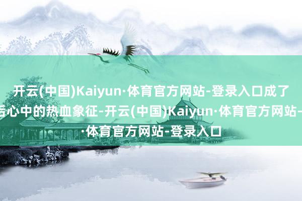 开云(中国)Kaiyun·体育官方网站-登录入口成了70后80后心中的热血象征-开云(中国)Kaiyun·体育官方网站-登录入口