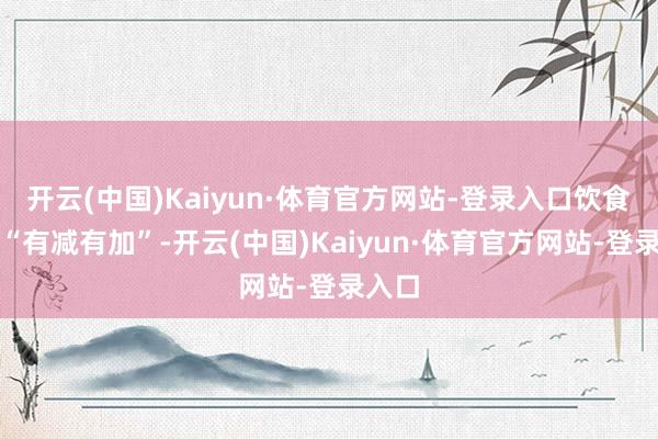 开云(中国)Kaiyun·体育官方网站-登录入口饮食应该“有减有加”-开云(中国)Kaiyun·体育官方网站-登录入口