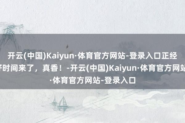 开云(中国)Kaiyun·体育官方网站-登录入口正经发布！最好时间来了，真香！-开云(中国)Kaiyun·体育官方网站-登录入口