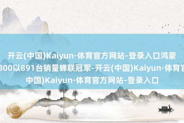 开云(中国)Kaiyun·体育官方网站-登录入口鸿蒙智行旗下的尊界S800以891台销量蝉联冠军-开云(中国)Kaiyun·体育官方网站-登录入口