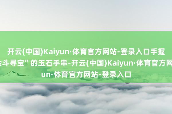 开云(中国)Kaiyun·体育官方网站-登录入口手握一款名为“金斗寻宝”的玉石手串-开云(中国)Kaiyun·体育官方网站-登录入口