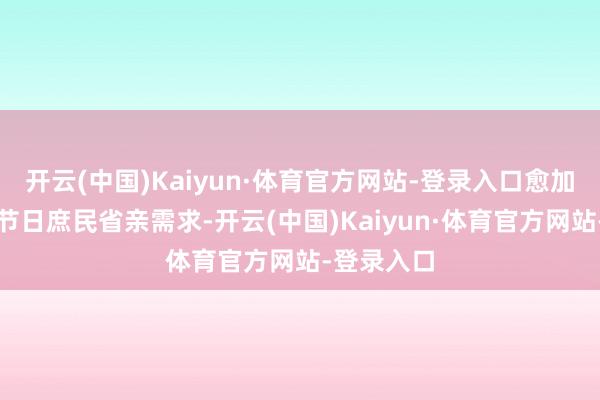 开云(中国)Kaiyun·体育官方网站-登录入口愈加适合传统节日庶民省亲需求-开云(中国)Kaiyun·体育官方网站-登录入口