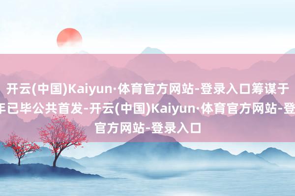 开云(中国)Kaiyun·体育官方网站-登录入口筹谋于2026年已毕公共首发-开云(中国)Kaiyun·体育官方网站-登录入口