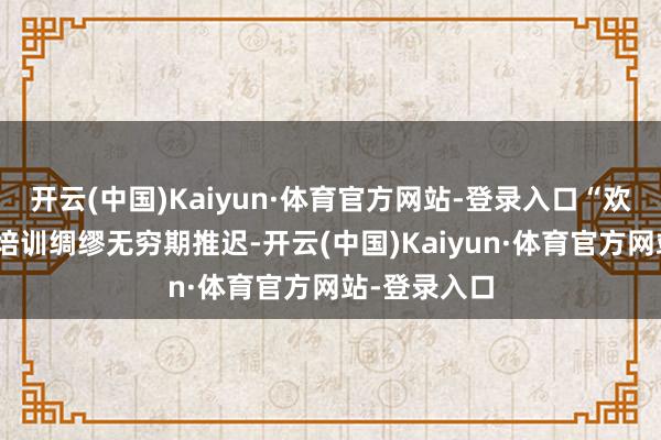 开云(中国)Kaiyun·体育官方网站-登录入口“欢乐使臣”的培训绸缪无穷期推迟-开云(中国)Kaiyun·体育官方网站-登录入口