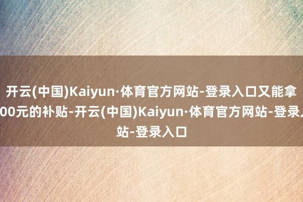 开云(中国)Kaiyun·体育官方网站-登录入口又能拿满500元的补贴-开云(中国)Kaiyun·体育官方网站-登录入口