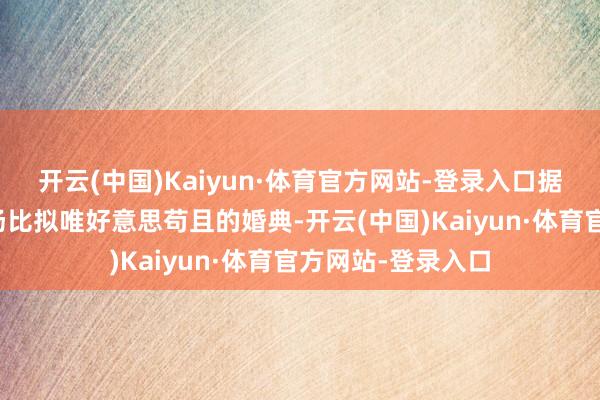 开云(中国)Kaiyun·体育官方网站-登录入口据说是为了推敲一场比拟唯好意思苟且的婚典-开云(中国)Kaiyun·体育官方网站-登录入口