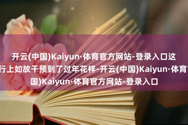 开云(中国)Kaiyun·体育官方网站-登录入口这个有好多东谈主执行上如故干预到了过年花样-开云(中国)Kaiyun·体育官方网站-登录入口