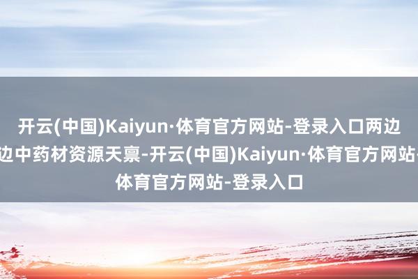 开云(中国)Kaiyun·体育官方网站-登录入口两边将容身屏边中药材资源天禀-开云(中国)Kaiyun·体育官方网站-登录入口