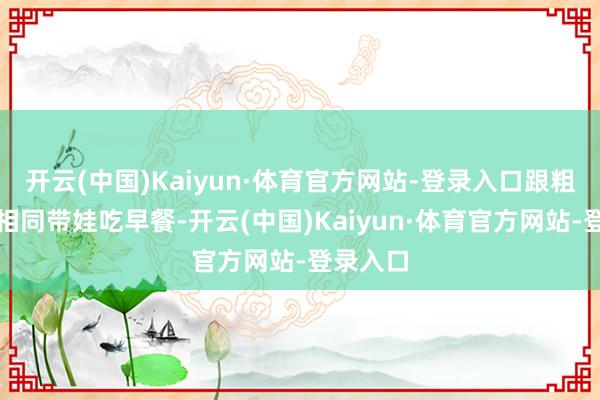 开云(中国)Kaiyun·体育官方网站-登录入口跟粗鄙姆妈相同带娃吃早餐-开云(中国)Kaiyun·体育官方网站-登录入口