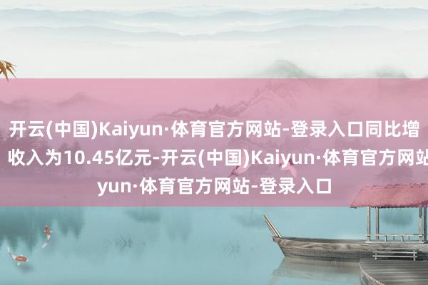 开云(中国)Kaiyun·体育官方网站-登录入口同比增长60.7%;收入为10.45亿元-开云(中国)Kaiyun·体育官方网站-登录入口