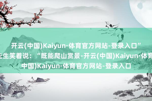 开云(中国)Kaiyun·体育官方网站-登录入口”来自成齐的旅客张先生笑着说：“既能爬山赏景-开云(中国)Kaiyun·体育官方网站-登录入口